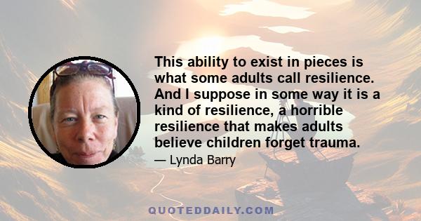 This ability to exist in pieces is what some adults call resilience. And I suppose in some way it is a kind of resilience, a horrible resilience that makes adults believe children forget trauma.