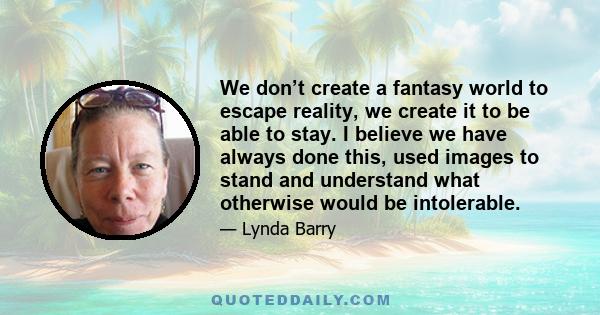 We don’t create a fantasy world to escape reality, we create it to be able to stay. I believe we have always done this, used images to stand and understand what otherwise would be intolerable.