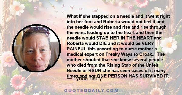 What if she stepped on a needle and it went right into her foot and Roberta would not feel it and the needle would rise and rise and rise through the veins leading up to the heart and then the needle would STAB HER IN