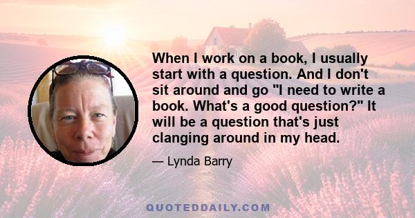 When I work on a book, I usually start with a question. And I don't sit around and go I need to write a book. What's a good question? It will be a question that's just clanging around in my head.