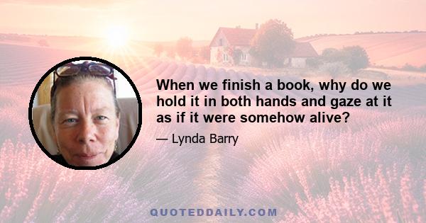 When we finish a book, why do we hold it in both hands and gaze at it as if it were somehow alive?