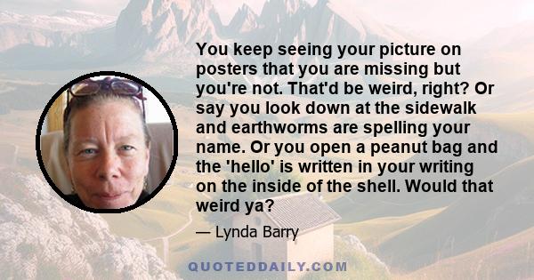 You keep seeing your picture on posters that you are missing but you're not. That'd be weird, right? Or say you look down at the sidewalk and earthworms are spelling your name. Or you open a peanut bag and the 'hello'