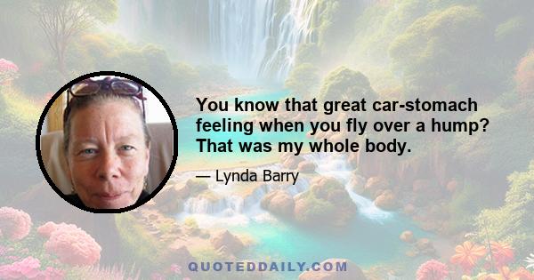 You know that great car-stomach feeling when you fly over a hump? That was my whole body.