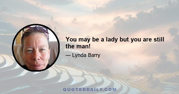 You may be a lady but you are still the man!