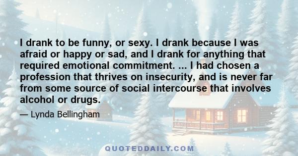 I drank to be funny, or sexy. I drank because I was afraid or happy or sad, and I drank for anything that required emotional commitment. ... I had chosen a profession that thrives on insecurity, and is never far from