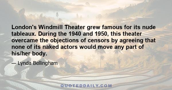 London's Windmill Theater grew famous for its nude tableaux. During the 1940 and 1950, this theater overcame the objections of censors by agreeing that none of its naked actors would move any part of his/her body.