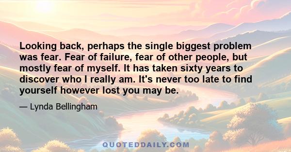 Looking back, perhaps the single biggest problem was fear. Fear of failure, fear of other people, but mostly fear of myself. It has taken sixty years to discover who I really am. It's never too late to find yourself