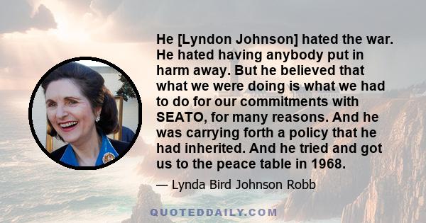 He [Lyndon Johnson] hated the war. He hated having anybody put in harm away. But he believed that what we were doing is what we had to do for our commitments with SEATO, for many reasons. And he was carrying forth a