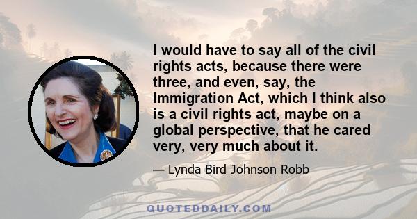 I would have to say all of the civil rights acts, because there were three, and even, say, the Immigration Act, which I think also is a civil rights act, maybe on a global perspective, that he cared very, very much