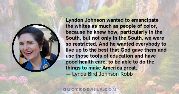 Lyndon Johnson wanted to emancipate the whites as much as people of color, because he knew how, particularly in the South, but not only in the South, we were so restricted. And he wanted everybody to live up to the best 