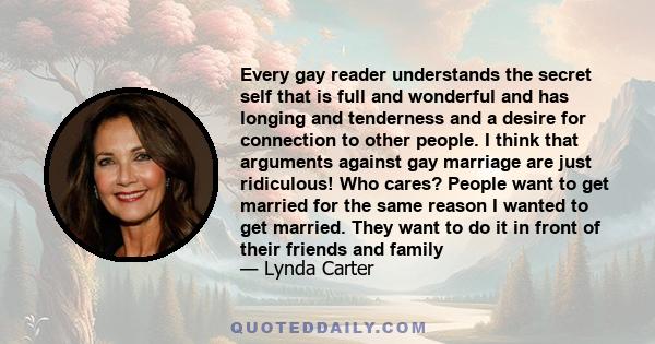 Every gay reader understands the secret self that is full and wonderful and has longing and tenderness and a desire for connection to other people. I think that arguments against gay marriage are just ridiculous! Who