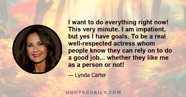 I want to do everything right now! This very minute. I am impatient, but yes I have goals. To be a real well-respected actress whom people know they can rely on to do a good job... whether they like me as a person or