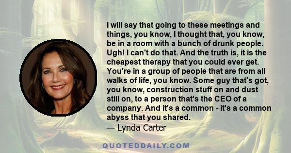 I will say that going to these meetings and things, you know, I thought that, you know, be in a room with a bunch of drunk people. Ugh! I can't do that. And the truth is, it is the cheapest therapy that you could ever