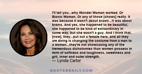 I'll tell you...why Wonder Woman worked. Or Bionic Woman. Or any of those [shows] really. It was because it wasn't about brawn...it was about brains. And yes, she happened to be beautiful, she happened to be kind of