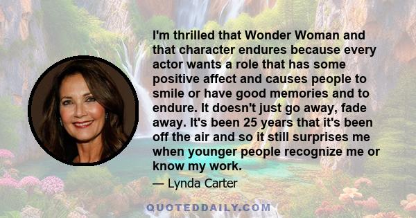 I'm thrilled that Wonder Woman and that character endures because every actor wants a role that has some positive affect and causes people to smile or have good memories and to endure. It doesn't just go away, fade