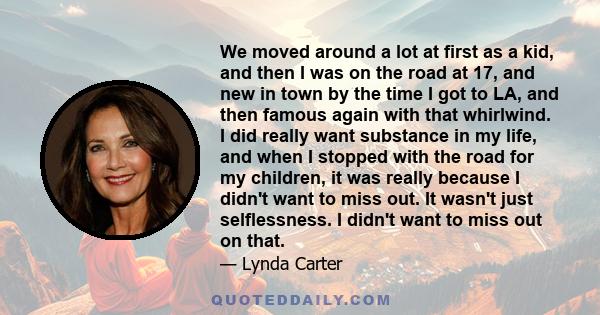 We moved around a lot at first as a kid, and then I was on the road at 17, and new in town by the time I got to LA, and then famous again with that whirlwind. I did really want substance in my life, and when I stopped