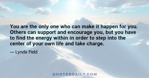 You are the only one who can make it happen for you. Others can support and encourage you, but you have to find the energy within in order to step into the center of your own life and take charge.