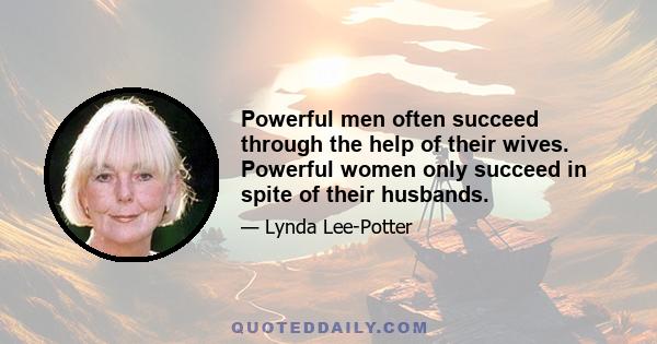 Powerful men often succeed through the help of their wives. Powerful women only succeed in spite of their husbands.