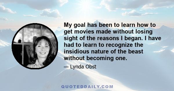 My goal has been to learn how to get movies made without losing sight of the reasons I began. I have had to learn to recognize the insidious nature of the beast without becoming one.