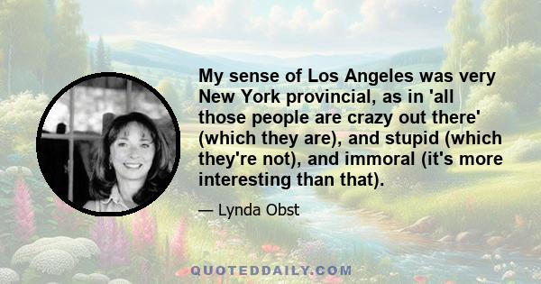 My sense of Los Angeles was very New York provincial, as in 'all those people are crazy out there' (which they are), and stupid (which they're not), and immoral (it's more interesting than that).