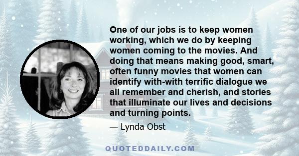 One of our jobs is to keep women working, which we do by keeping women coming to the movies. And doing that means making good, smart, often funny movies that women can identify with-with terrific dialogue we all