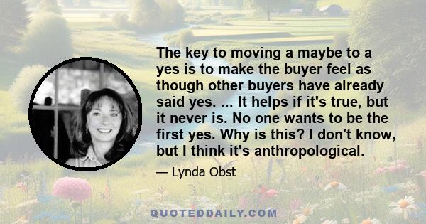 The key to moving a maybe to a yes is to make the buyer feel as though other buyers have already said yes. ... It helps if it's true, but it never is. No one wants to be the first yes. Why is this? I don't know, but I