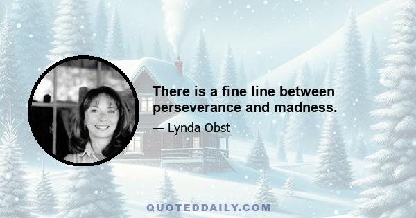 There is a fine line between perseverance and madness.