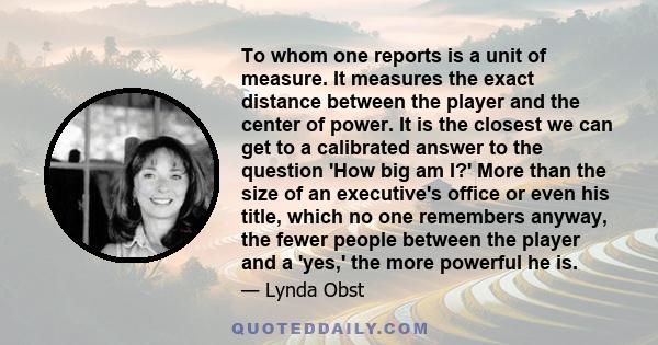 To whom one reports is a unit of measure. It measures the exact distance between the player and the center of power. It is the closest we can get to a calibrated answer to the question 'How big am I?' More than the size 