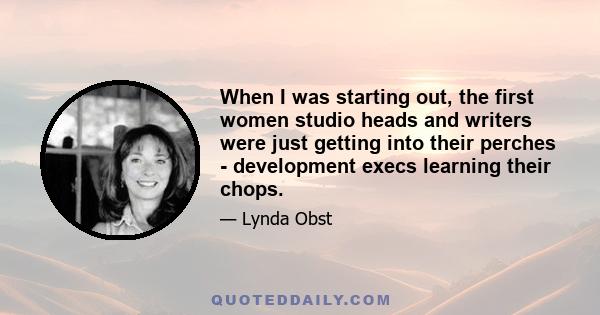 When I was starting out, the first women studio heads and writers were just getting into their perches - development execs learning their chops.