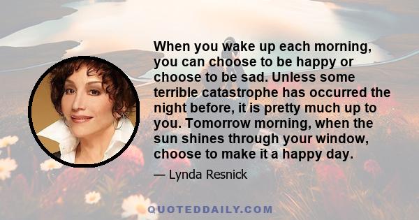 When you wake up each morning, you can choose to be happy or choose to be sad. Unless some terrible catastrophe has occurred the night before, it is pretty much up to you. Tomorrow morning, when the sun shines through