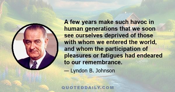 A few years make such havoc in human generations that we soon see ourselves deprived of those with whom we entered the world, and whom the participation of pleasures or fatigues had endeared to our remembrance.