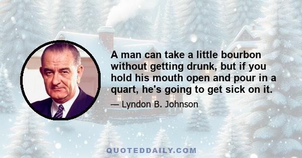 A man can take a little bourbon without getting drunk, but if you hold his mouth open and pour in a quart, he's going to get sick on it.