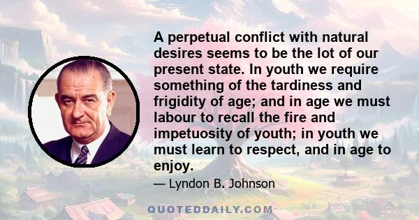 A perpetual conflict with natural desires seems to be the lot of our present state. In youth we require something of the tardiness and frigidity of age; and in age we must labour to recall the fire and impetuosity of