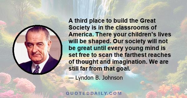 A third place to build the Great Society is in the classrooms of America. There your children's lives will be shaped. Our society will not be great until every young mind is set free to scan the farthest reaches of