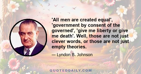 'All men are created equal', 'government by consent of the governed', 'give me liberty or give me death'. Well, those are not just clever words, or those are not just empty theories.