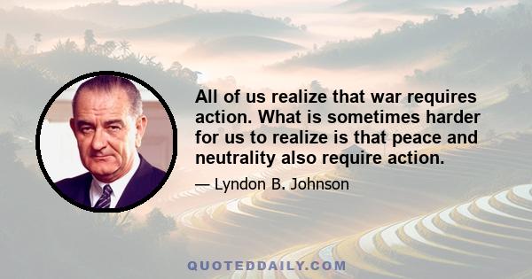 All of us realize that war requires action. What is sometimes harder for us to realize is that peace and neutrality also require action.