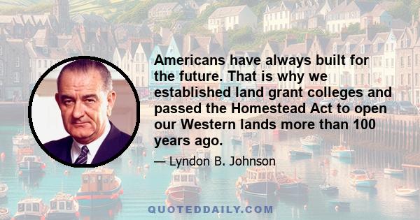 Americans have always built for the future. That is why we established land grant colleges and passed the Homestead Act to open our Western lands more than 100 years ago.