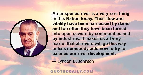 An unspoiled river is a very rare thing in this Nation today. Their flow and vitality have been harnessed by dams and too often they have been turned into open sewers by communities and by industries. It makes us all