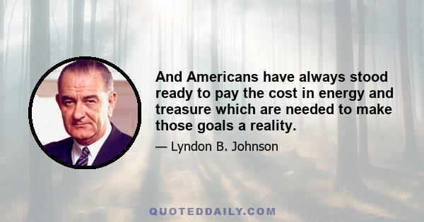 And Americans have always stood ready to pay the cost in energy and treasure which are needed to make those goals a reality.