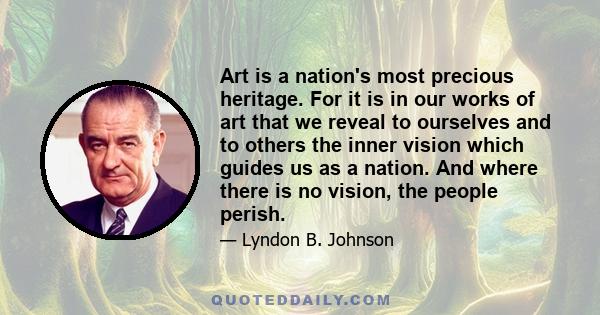 Art is a nation's most precious heritage. For it is in our works of art that we reveal to ourselves and to others the inner vision which guides us as a nation. And where there is no vision, the people perish.