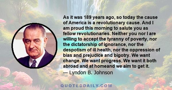 As it was 189 years ago, so today the cause of America is a revolutionary cause. And I am proud this morning to salute you as fellow revolutionaries. Neither you nor I are willing to accept the tyranny of poverty, nor