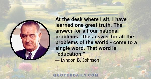 At the desk where I sit, I have learned one great truth. The answer for all our national problems - the answer for all the problems of the world - come to a single word. That word is education.