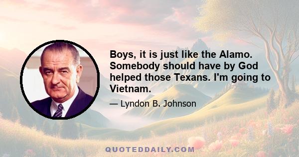 Boys, it is just like the Alamo. Somebody should have by God helped those Texans. I'm going to Vietnam.