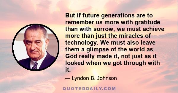 But if future generations are to remember us more with gratitude than with sorrow, we must achieve more than just the miracles of technology. We must also leave them a glimpse of the world as God really made it, not