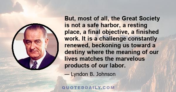 But, most of all, the Great Society is not a safe harbor, a resting place, a final objective, a finished work. It is a challenge constantly renewed, beckoning us toward a destiny where the meaning of our lives matches