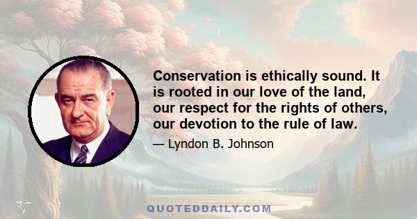 Conservation is ethically sound. It is rooted in our love of the land, our respect for the rights of others, our devotion to the rule of law.