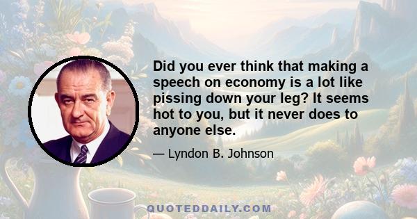 Did you ever think that making a speech on economy is a lot like pissing down your leg? It seems hot to you, but it never does to anyone else.