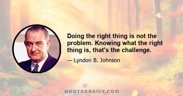 Doing the right thing is not the problem. Knowing what the right thing is, that's the challenge.