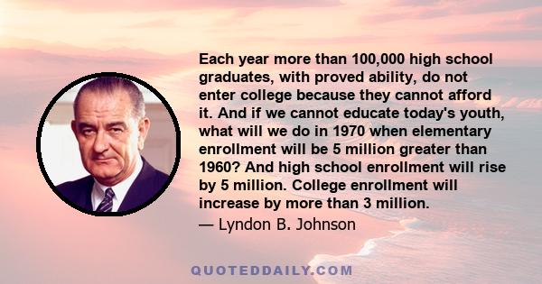 Each year more than 100,000 high school graduates, with proved ability, do not enter college because they cannot afford it. And if we cannot educate today's youth, what will we do in 1970 when elementary enrollment will 