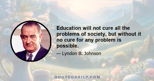 Education will not cure all the problems of society, but without it no cure for any problem is possible.